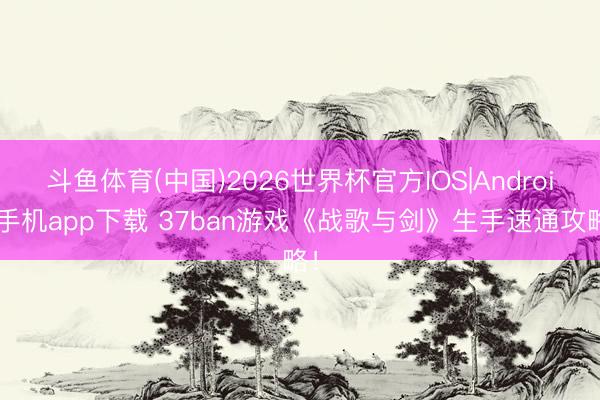 斗鱼体育(中国)2026世界杯官方IOS|Android手机app下载 37ban游戏《战歌与剑》生手速通攻略!