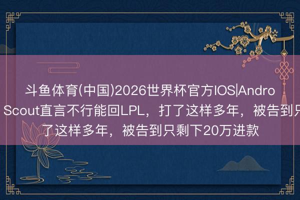 斗鱼体育(中国)2026世界杯官方IOS|Android手机app下载 Scout直言不行能回LPL，打了这样多年，被告到只剩下20万进款