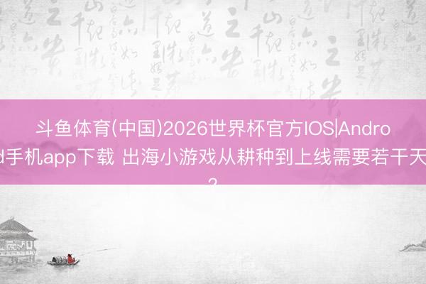 斗鱼体育(中国)2026世界杯官方IOS|Android手机app下载 出海小游戏从耕种到上线需要若干天?