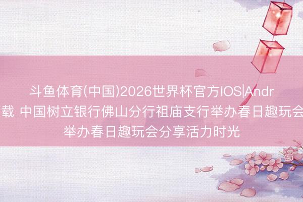 斗鱼体育(中国)2026世界杯官方IOS|Android手机app下载 中国树立银行佛山分行祖庙支行举办春日趣玩会分享活力时光