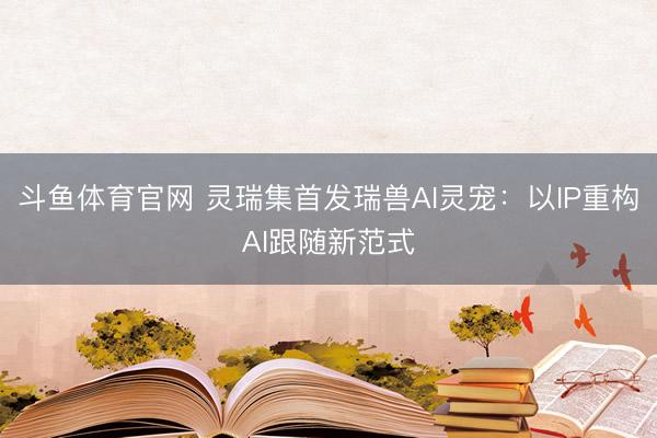 斗鱼体育官网 灵瑞集首发瑞兽AI灵宠:以IP重构AI跟随新范式