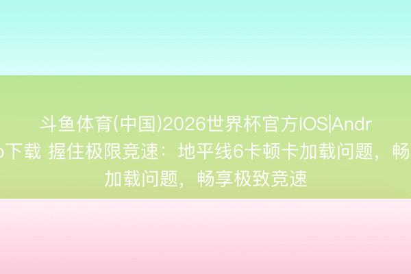 斗鱼体育(中国)2026世界杯官方IOS|Android手机app下载 握住极限竞速：地平线6卡顿卡加载问题，畅享极致竞速