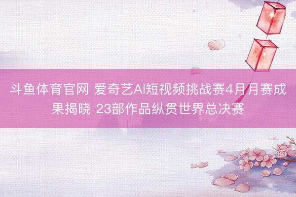 斗鱼体育官网 爱奇艺AI短视频挑战赛4月月赛成果揭晓 23部作品纵贯世界总决赛