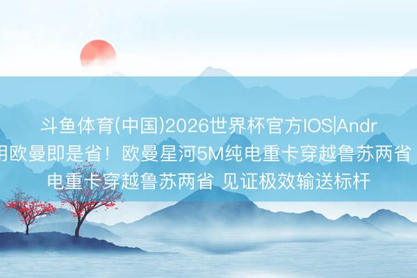 斗鱼体育(中国)2026世界杯官方IOS|Android手机app下载 用欧曼即是省!欧曼星河5M纯电重卡穿越鲁苏两省 见证极效输送标杆