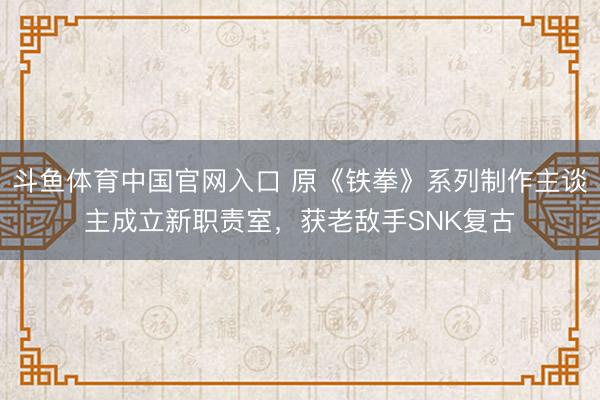 斗鱼体育中国官网入口 原《铁拳》系列制作主谈主成立新职责室,获老敌手SNK复古