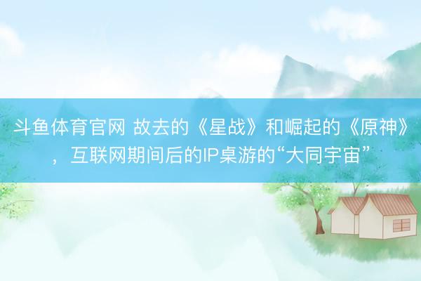 斗鱼体育官网 故去的《星战》和崛起的《原神》，互联网期间后的IP桌游的“大同宇宙”