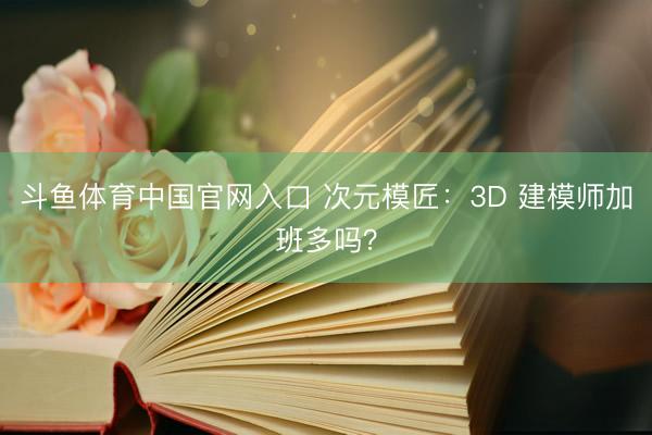 斗鱼体育中国官网入口 次元模匠：3D 建模师加班多吗？