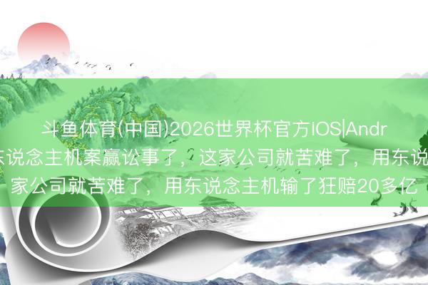 斗鱼体育(中国)2026世界杯官方IOS|Android手机app下载 腾讯东说念主机案赢讼事了，这家公司就苦难了，用东说念主机输了狂赔20多亿