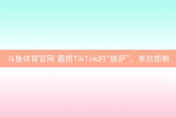 斗鱼体育官网 霸榜TikTok的“披萨”，来自邯郸