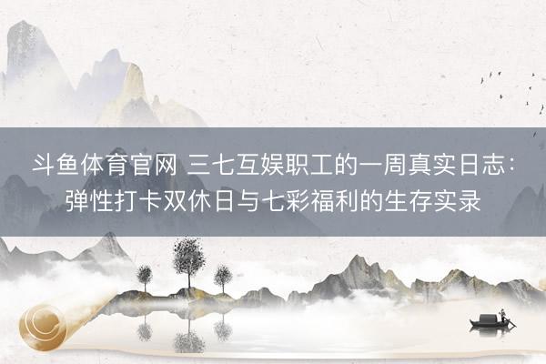 斗鱼体育官网 三七互娱职工的一周真实日志:弹性打卡双休日与七彩福利的生存实录