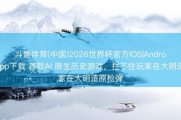 斗鱼体育(中国)2026世界杯官方IOS|Android手机app下载 首款AI 原生历史游戏，拦不住玩家在大明造原枪弹