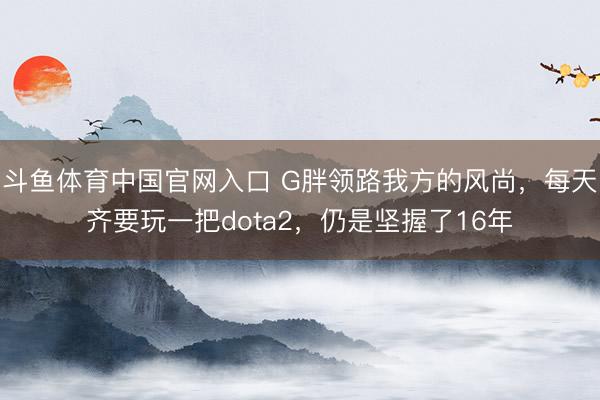 斗鱼体育中国官网入口 G胖领路我方的风尚，每天齐要玩一把dota2，仍是坚握了16年