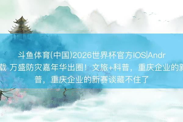 斗鱼体育(中国)2026世界杯官方IOS|Android手机app下载 万盛防灾嘉年华出圈!文旅+科普,重庆企业的新赛谈藏不住了