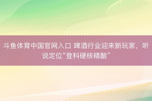 斗鱼体育中国官网入口 啤酒行业迎来新玩家,听说定位“登科硬核精酿”