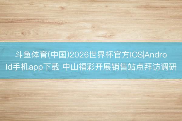 斗鱼体育(中国)2026世界杯官方IOS|Android手机app下载 中山福彩开展销售站点拜访调研