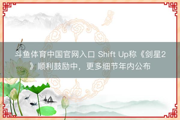斗鱼体育中国官网入口 Shift Up称《剑星2》顺利鼓励中,更多细节年内公布