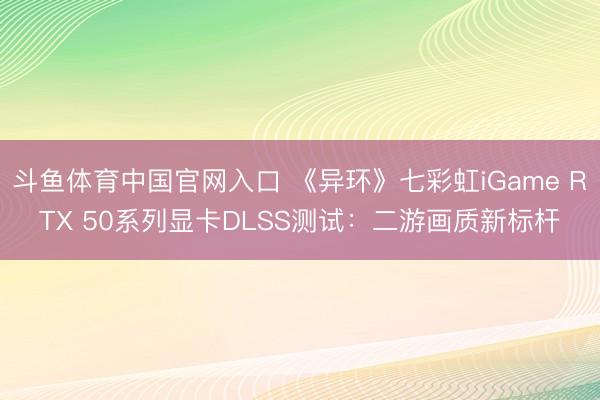 斗鱼体育中国官网入口 《异环》七彩虹iGame RTX 50系列显卡DLSS测试:二游画质新标杆
