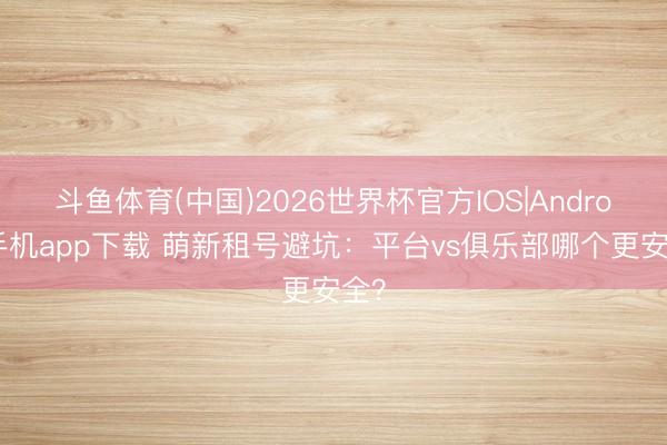 斗鱼体育(中国)2026世界杯官方IOS|Android手机app下载 萌新租号避坑:平台vs俱乐部哪个更安全?