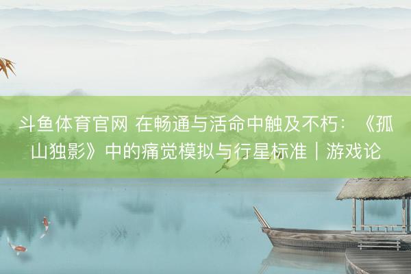 斗鱼体育官网 在畅通与活命中触及不朽:《孤山独影》中的痛觉模拟与行星标准|游戏论