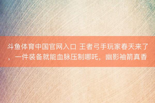 斗鱼体育中国官网入口 王者弓手玩家春天来了,一件装备就能血脉压制哪吒,幽影袖箭真香