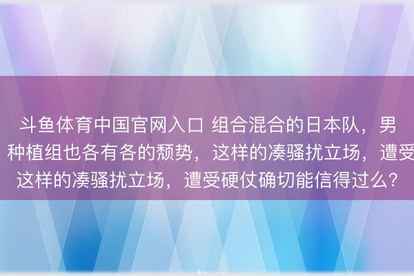 斗鱼体育中国官网入口 组合混合的日本队,男女王人是混搭型团队,种植组也各有各的颓势,这样的凑骚扰立场,遭受硬仗确切能信得过么?