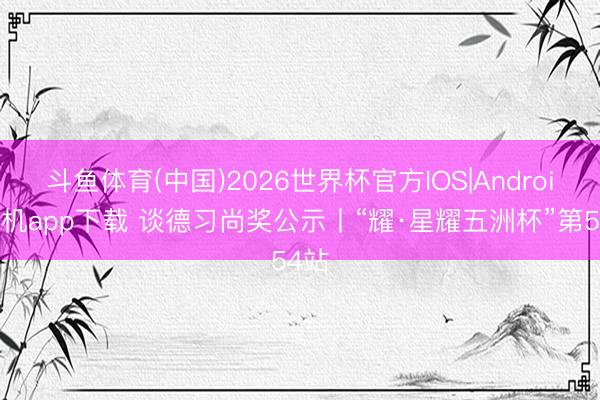 斗鱼体育(中国)2026世界杯官方IOS|Android手机app下载 谈德习尚奖公示丨“耀·星耀五洲杯”第54站