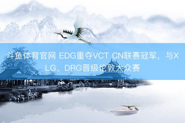 斗鱼体育官网 EDG重夺VCT CN联赛冠军,与XLG、DRG晋级伦敦大众赛