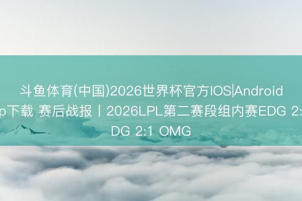 斗鱼体育(中国)2026世界杯官方IOS|Android手机app下载 赛后战报丨2026LPL第二赛段组内赛EDG 2:1 OMG