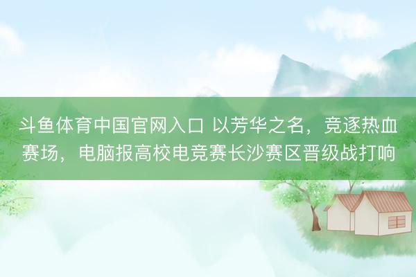 斗鱼体育中国官网入口 以芳华之名,竞逐热血赛场,电脑报高校电竞赛长沙赛区晋级战打响