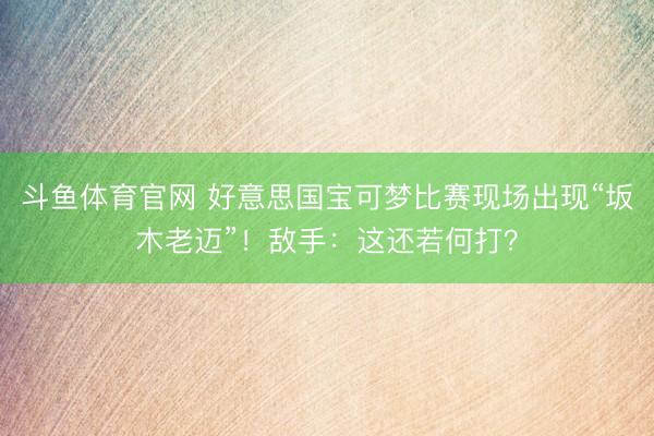 斗鱼体育官网 好意思国宝可梦比赛现场出现“坂木老迈”!敌手:这还若何打?