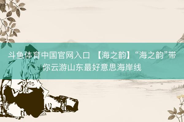 斗鱼体育中国官网入口 【海之韵】“海之韵”带你云游山东最好意思海岸线