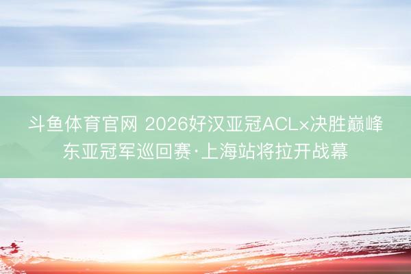 斗鱼体育官网 2026好汉亚冠ACL×决胜巅峰东亚冠军巡回赛·上海站将拉开战幕