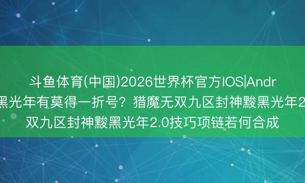 斗鱼体育(中国)2026世界杯官方IOS|Android手机app下载 黢黑光年有莫得一折号?猎魔无双九区封神黢黑光年2.0技巧项链若何合成