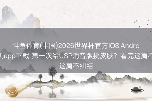 斗鱼体育(中国)2026世界杯官方IOS|Android手机app下载 第一次给USP消音版挑皮肤?看完这篇不纠结
