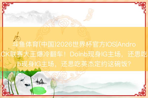 斗鱼体育(中国)2026世界杯官方IOS|Android手机app下载 LCK联赛大王爆冷翻车！Doinb现身IG主场，还思吃英杰定约这碗饭？