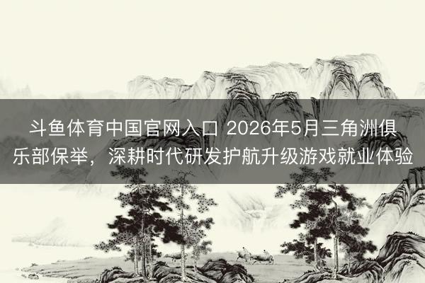 斗鱼体育中国官网入口 2026年5月三角洲俱乐部保举,深耕时代研发护航升级游戏就业体验