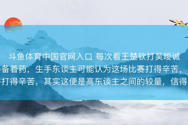 斗鱼体育中国官网入口 每次看王楚钦打吴晙诚的时代,我的血压总得备着药,生手东谈主可能认为这场比赛打得辛苦,其实这便是高东谈主之间的较量,信得过的阻截小觑