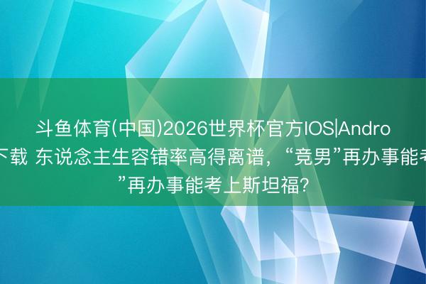 斗鱼体育(中国)2026世界杯官方IOS|Android手机app下载 东说念主生容错率高得离谱,“竞男”再办事能考上斯坦福?