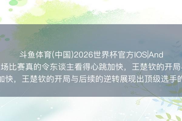 斗鱼体育(中国)2026世界杯官方IOS|Android手机app下载 哎呀这场比赛真的令东谈主看得心跳加快,王楚钦的开局与后续的逆转展现出顶级选手的心扉底蕴
