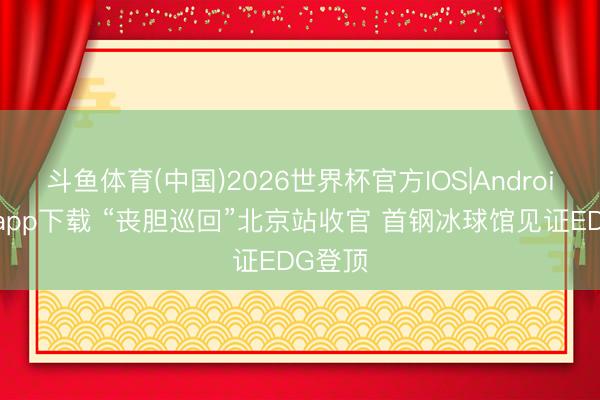 斗鱼体育(中国)2026世界杯官方IOS|Android手机app下载 “丧胆巡回”北京站收官 首钢冰球馆见证EDG登顶