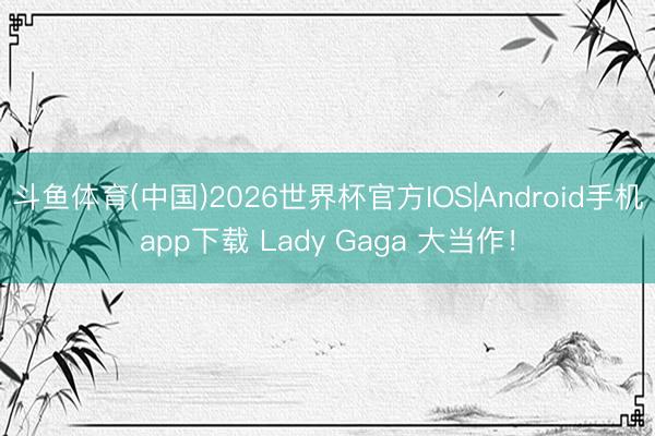 斗鱼体育(中国)2026世界杯官方IOS|Android手机app下载 Lady Gaga 大当作!