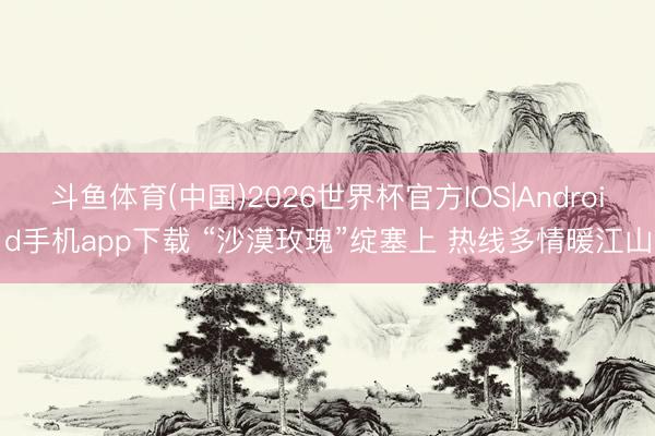 斗鱼体育(中国)2026世界杯官方IOS|Android手机app下载 “沙漠玫瑰”绽塞上 热线多情暖江山