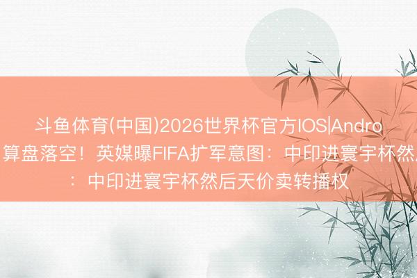 斗鱼体育(中国)2026世界杯官方IOS|Android手机app下载 算盘落空!英媒曝FIFA扩军意图:中印进寰宇杯然后天价卖转播权