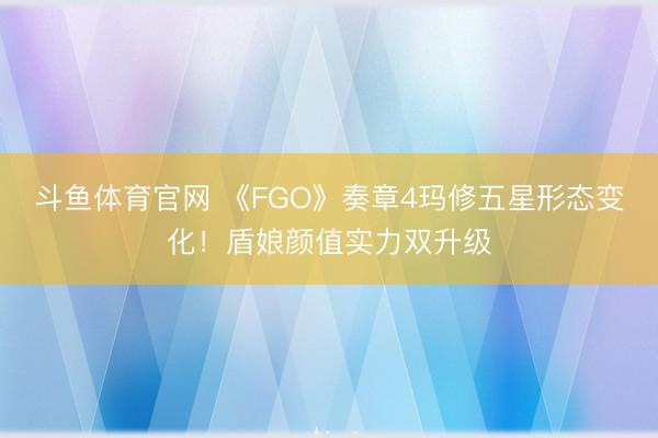 斗鱼体育官网 《FGO》奏章4玛修五星形态变化!盾娘颜值实力双升级