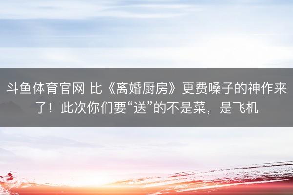 斗鱼体育官网 比《离婚厨房》更费嗓子的神作来了!此次你们要“送”的不是菜,是飞机