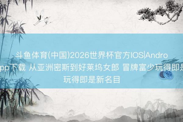 斗鱼体育(中国)2026世界杯官方IOS|Android手机app下载 从亚洲密斯到好莱坞女郎 冒牌富少玩得即是新名目