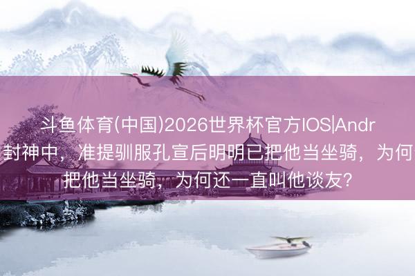 斗鱼体育(中国)2026世界杯官方IOS|Android手机app下载 封神中，准提驯服孔宣后明明已把他当坐骑，为何还一直叫他谈友？