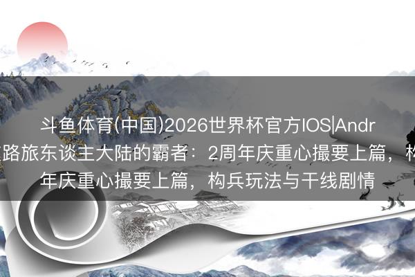 斗鱼体育(中国)2026世界杯官方IOS|Android手机app下载 支路旅东谈主大陆的霸者：2周年庆重心撮要上篇，构兵玩法与干线剧情