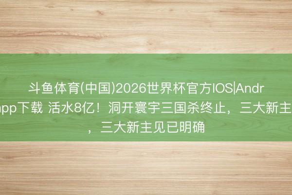 斗鱼体育(中国)2026世界杯官方IOS|Android手机app下载 活水8亿!洞开寰宇三国杀终止,三大新主见已明确