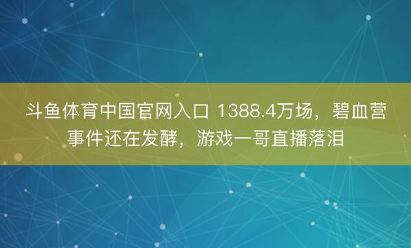 斗鱼体育中国官网入口 1388.4万场,碧血营事件还在发酵,游戏一哥直播落泪